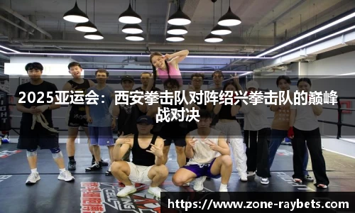 2025亚运会:西安拳击队对阵绍兴拳击队的巅峰战对决